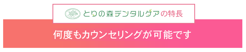 トリの森デンタルケアの特長 無料相談、何度もカウンセリングが可能です